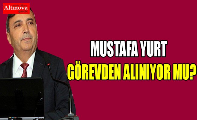 Mustafa Yurt görevden alınıyor mu?