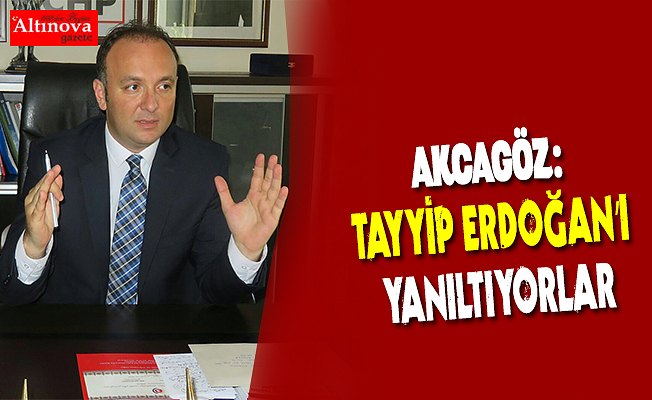 AKCAGÖZ:”TAYYİP ERDOĞAN’I YANILTIYORLAR