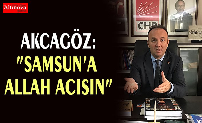 AKCAGÖZ:”SAMSUN’A ALLAH ACISIN”