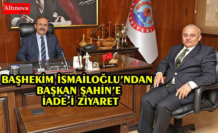 BAŞHEKİM İSMAİLOĞLU’NDAN BAŞKAN ŞAHİN’E İADE-İ ZİYARET