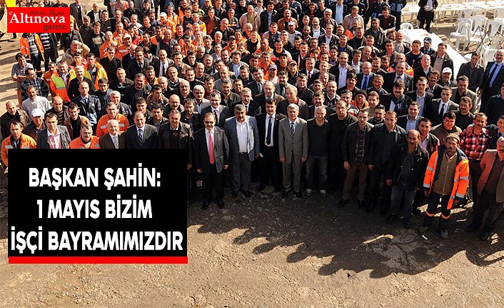 BAŞKAN ŞAHİN: 1 MAYIS BİZİM İŞÇİ BAYRAMIMIZDIR