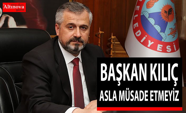 BAŞKAN KILIÇ “ASLA MÜSADE ETMEYİZ”