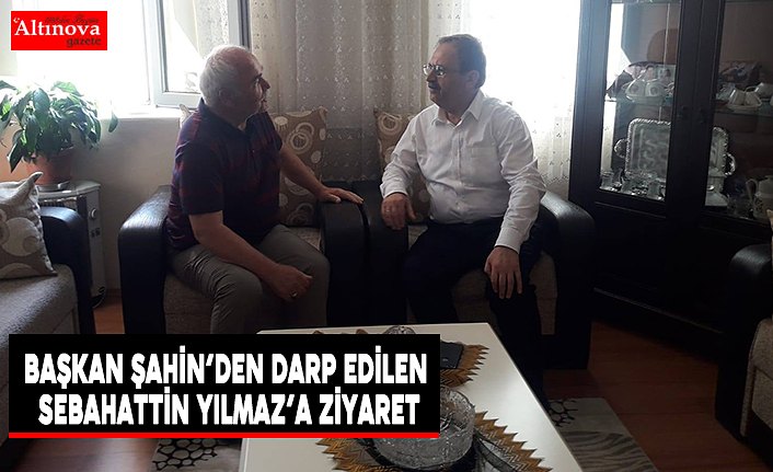 Başkan Şahin’den Darp Edilen Sebahattin Yılmaz’a Ziyaret