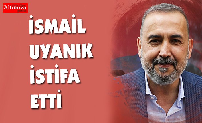 İsmail Uyanık istifa etti