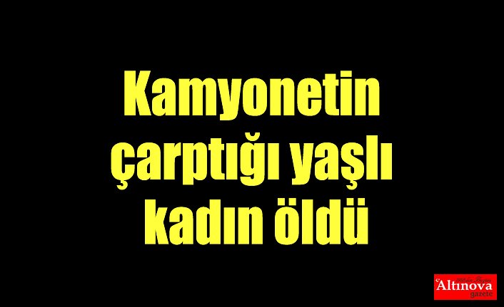 Kamyonetin çarptığı yaşlı kadın öldü