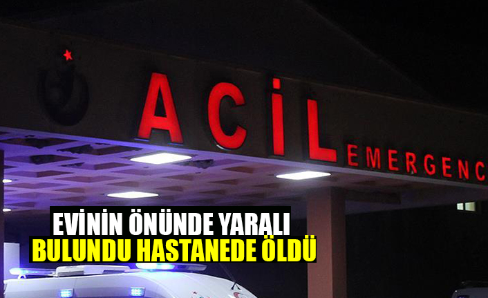 EVİNİN ÖNÜNDE YARALI BULUNDU HASTANEDE ÖLDÜ