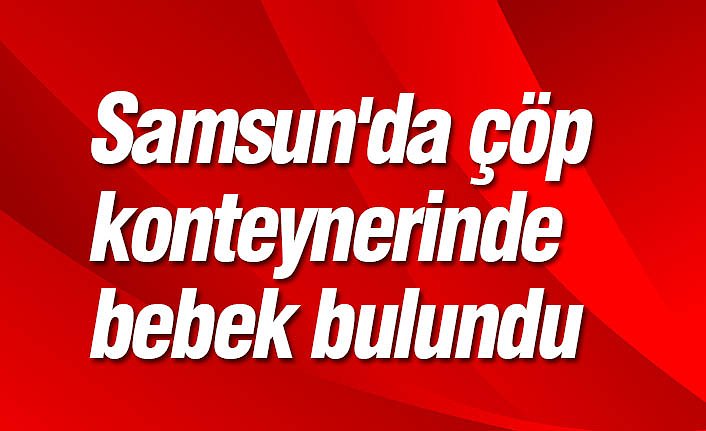 Samsun'da çöp konteynerinde bebek bulundu