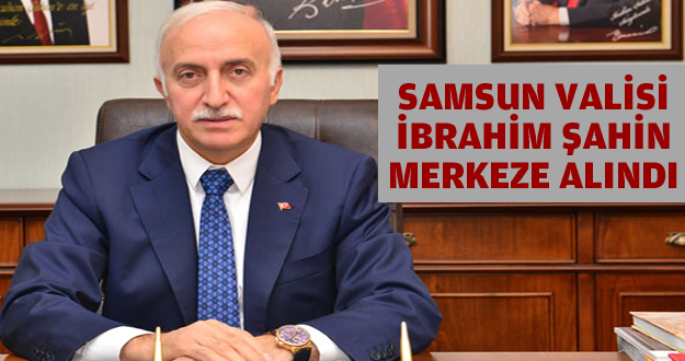 SAMSUN VALİSİ İBRAHİM ŞAHİN, MERKEZE ALINDI