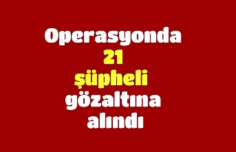 Operasyonda 21 şüpheli gözaltına alındı