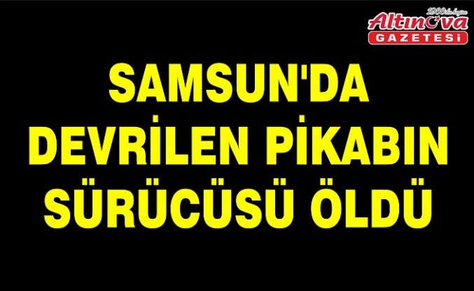 Samsun'da devrilen pikabın sürücüsü öldü