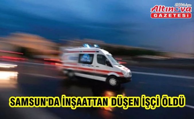 Samsun'da inşaattan düşen işçi öldü